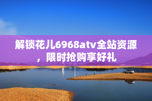 解锁花儿6968atv全站资源，限时抢购享好礼
