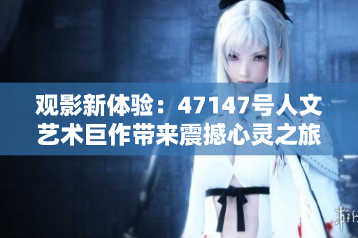 观影新体验：47147号人文艺术巨作带来震撼心灵之旅!