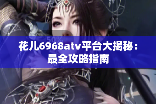花儿6968atv平台大揭秘：最全攻略指南