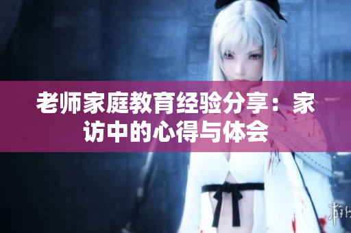 老师家庭教育经验分享：家访中的心得与体会