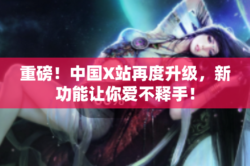 重磅！中国X站再度升级，新功能让你爱不释手！