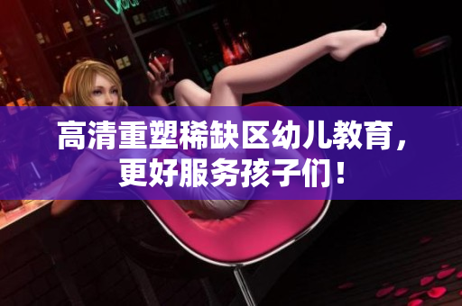 高清重塑稀缺区幼儿教育，更好服务孩子们！