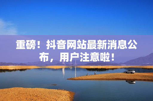 重磅！抖音网站最新消息公布，用户注意啦！