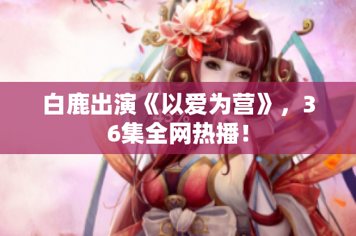 白鹿出演《以爱为营》，36集全网热播！