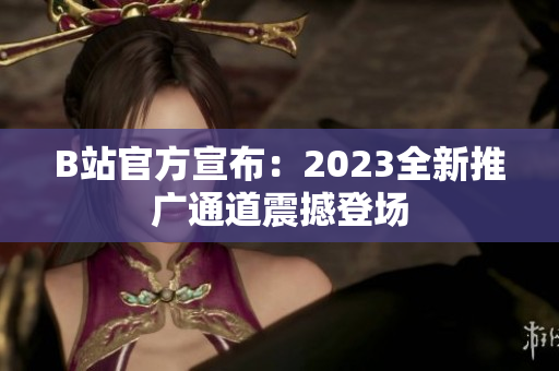 B站官方宣布：2023全新推广通道震撼登场