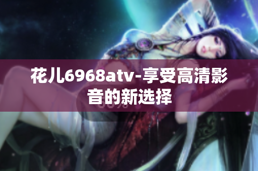 花儿6968atv-享受高清影音的新选择
