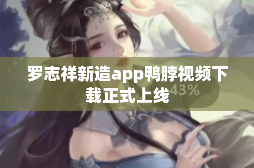 罗志祥新造app鸭脖视频下载正式上线