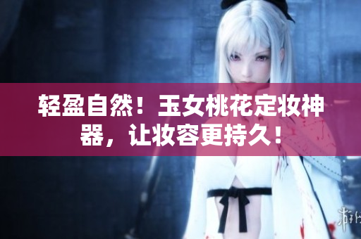 轻盈自然！玉女桃花定妆神器，让妆容更持久！