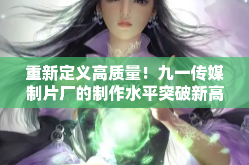 重新定义高质量！九一传媒制片厂的制作水平突破新高！