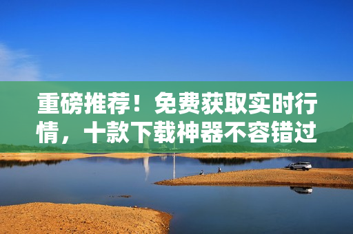 重磅推荐！免费获取实时行情，十款下载神器不容错过！