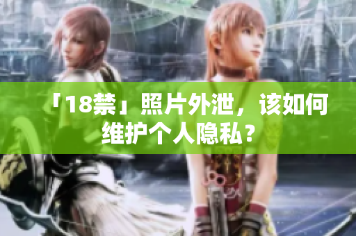 「18禁」照片外泄，该如何维护个人隐私？