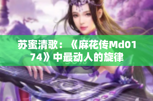 苏蜜清歌：《麻花传Md0174》中最动人的旋律