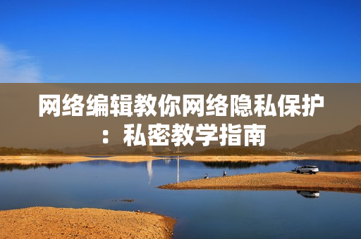 网络编辑教你网络隐私保护：私密教学指南