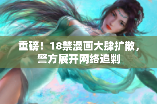 重磅！18禁漫画大肆扩散，警方展开网络追剿