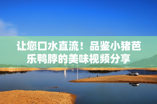 让您口水直流！品鉴小猪芭乐鸭脖的美味视频分享