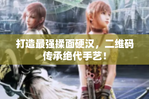 打造最强揉面硬汉，二维码传承绝代手艺！
