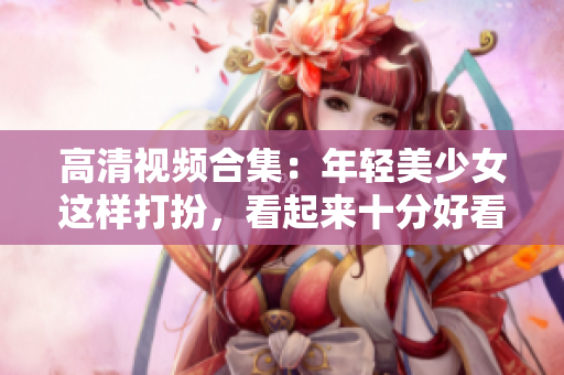 高清视频合集：年轻美少女这样打扮，看起来十分好看！