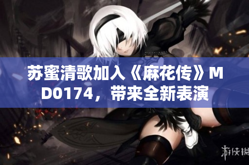 苏蜜清歌加入《麻花传》MD0174，带来全新表演