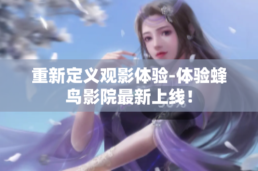 重新定义观影体验-体验蜂鸟影院最新上线！
