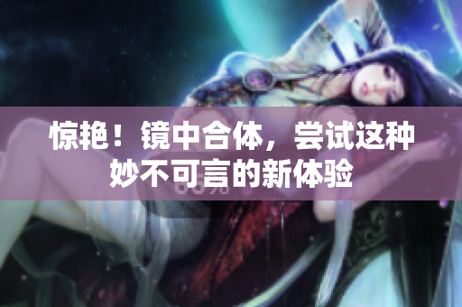 惊艳！镜中合体，尝试这种妙不可言的新体验