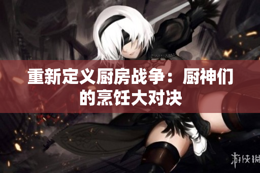 重新定义厨房战争：厨神们的烹饪大对决