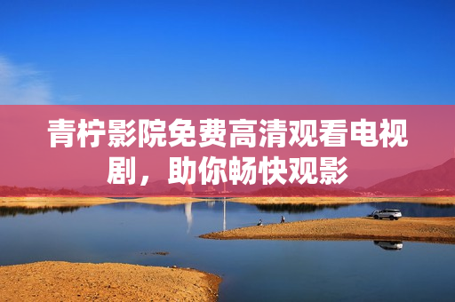 青柠影院免费高清观看电视剧，助你畅快观影