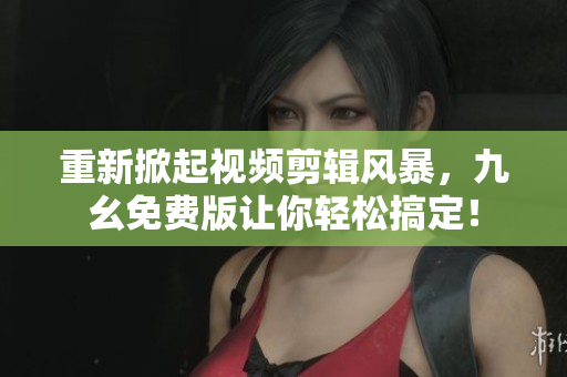 重新掀起视频剪辑风暴，九幺免费版让你轻松搞定！