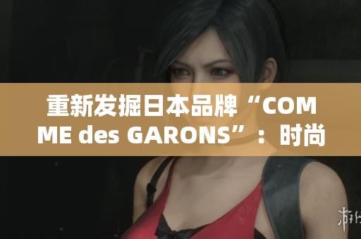 重新发掘日本品牌“COMME des GARONS”：时尚与艺术的完美结合