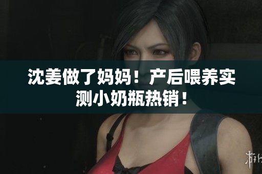 沈姜做了妈妈！产后喂养实测小奶瓶热销！