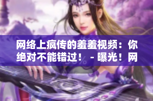 网络上疯传的羞羞视频：你绝对不能错过！ - 曝光！网络热传羞羞视频，据说超级火爆！