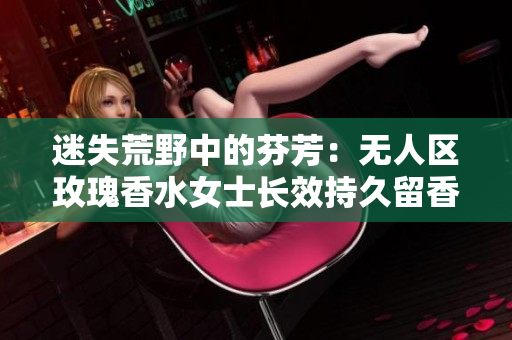 迷失荒野中的芬芳：无人区玫瑰香水女士长效持久留香