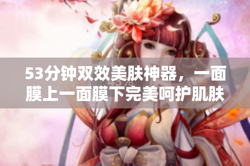 53分钟双效美肤神器，一面膜上一面膜下完美呵护肌肤