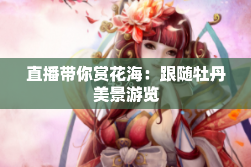 直播带你赏花海：跟随牡丹美景游览