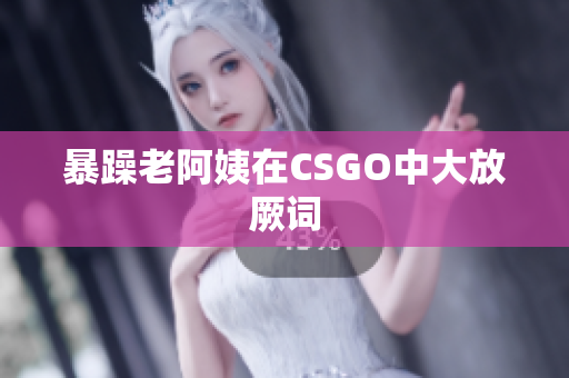 暴躁老阿姨在CSGO中大放厥词