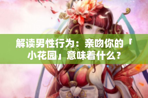 解读男性行为：亲吻你的「小花园」意味着什么？