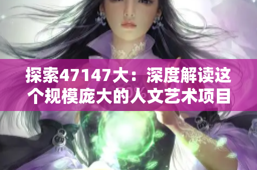 探索47147大：深度解读这个规模庞大的人文艺术项目