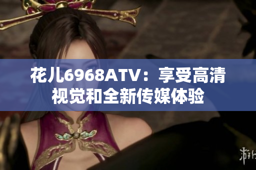 花儿6968ATV：享受高清视觉和全新传媒体验