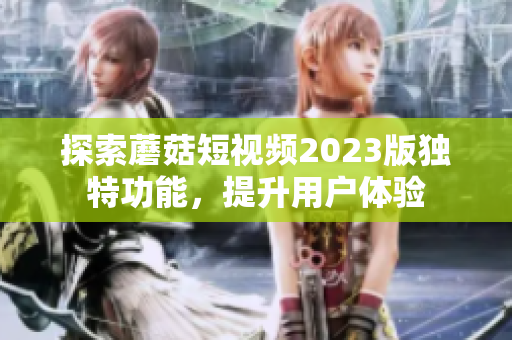 探索蘑菇短视频2023版独特功能，提升用户体验