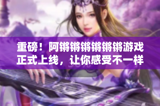 重磅！阿锵锵锵锵锵锵游戏正式上线，让你感受不一样的乐趣！