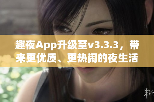 趣夜App升级至v3.3.3，带来更优质、更热闹的夜生活体验