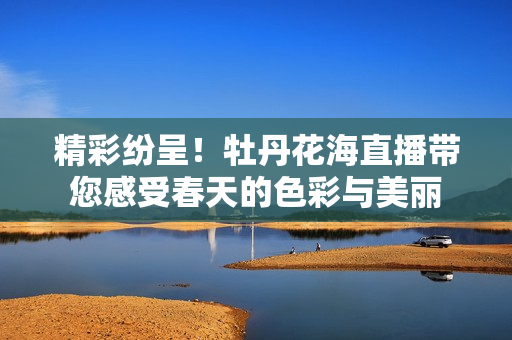 精彩纷呈！牡丹花海直播带您感受春天的色彩与美丽