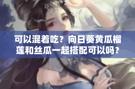 可以混着吃？向日葵黄瓜榴莲和丝瓜一起搭配可以吗？