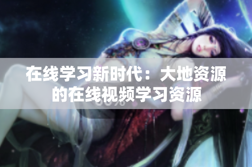在线学习新时代：大地资源的在线视频学习资源