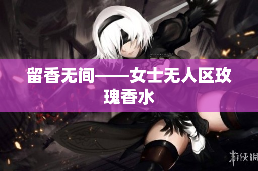 留香无间——女士无人区玫瑰香水