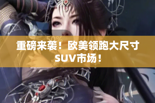 重磅来袭！欧美领跑大尺寸SUV市场！