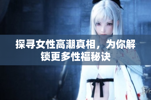 探寻女性高潮真相，为你解锁更多性福秘诀