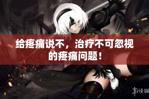 给疼痛说不，治疗不可忽视的疼痛问题！