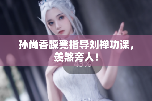 孙尚香踩凳指导刘禅功课，羡煞旁人！