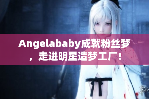 Angelababy成就粉丝梦，走进明星造梦工厂！