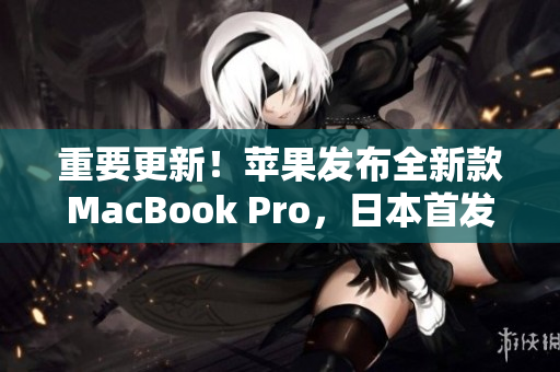 重要更新！苹果发布全新款MacBook Pro，日本首发！